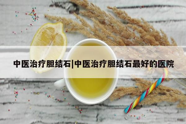 中医治疗胆结石|中医治疗胆结石最好的医院